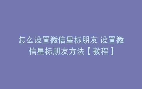 怎么设置微信星标朋友 设置微信星标朋友方法【教程】