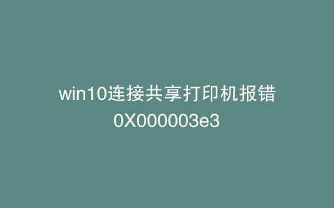 win10连接共享打印机报错0X000003e3