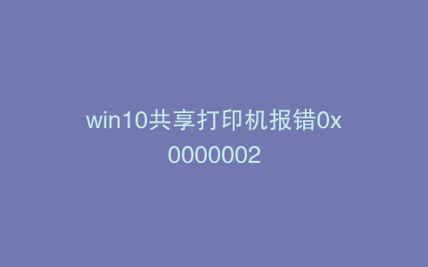 win10共享打印机报错0x0000002