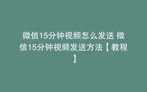 微信15分钟视频怎么发送 微信15分钟视频发送方法【教程】