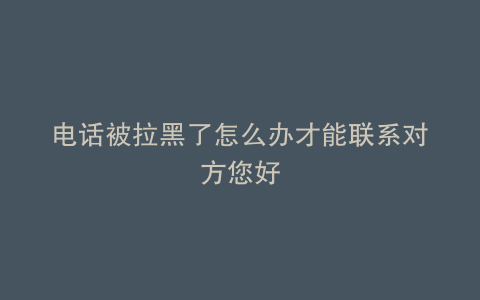 电话被拉黑了怎么办才能联系对方您好
