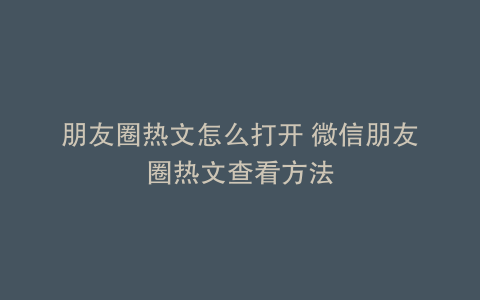 朋友圈热文怎么打开 微信朋友圈热文查看方法