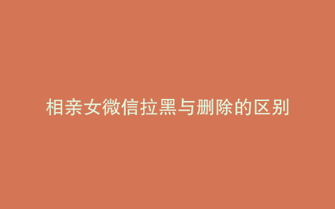 相亲女微信拉黑与删除的区别