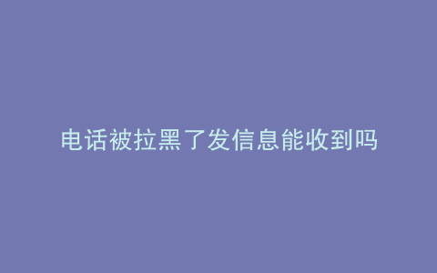 电话被拉黑了发信息能收到吗
