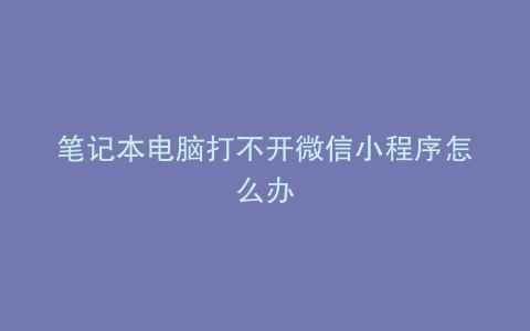 笔记本电脑打不开微信小程序怎么办