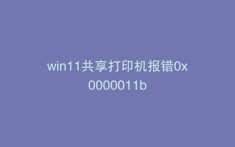 win11共享打印机报错0x0000011b