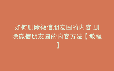 如何删除微信朋友圈的内容 删除微信朋友圈的内容方法【教程】