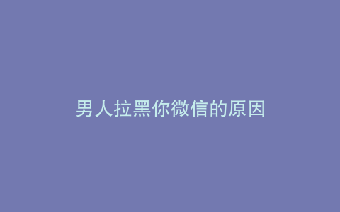 男人拉黑你微信的原因