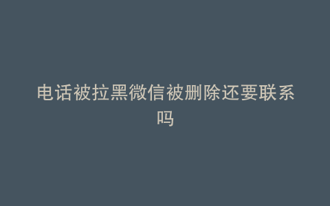 电话被拉黑微信被删除还要联系吗