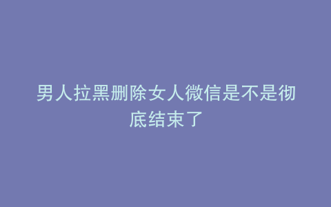 男人拉黑删除女人微信是不是彻底结束了