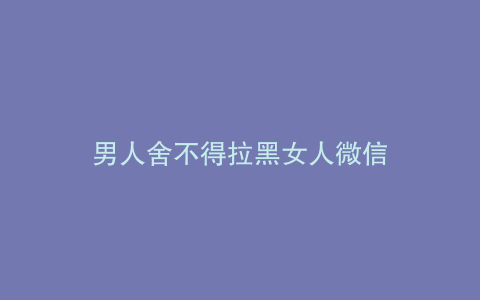 男人舍不得拉黑女人微信