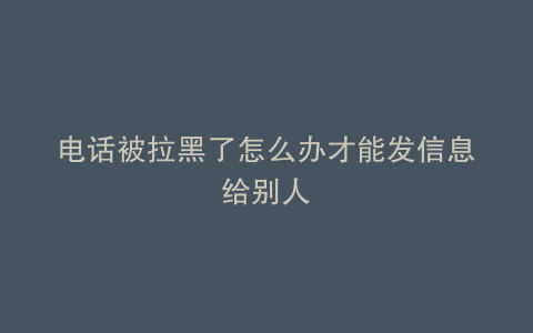 电话被拉黑了怎么办才能发信息给别人
