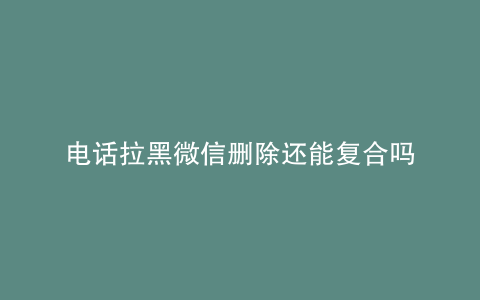 电话拉黑微信删除还能复合吗
