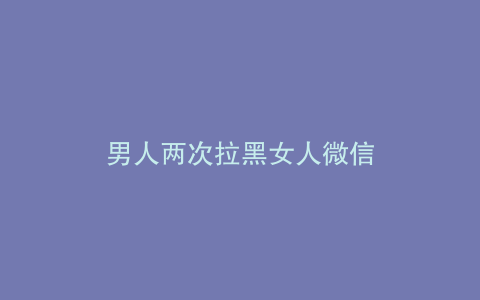男人两次拉黑女人微信