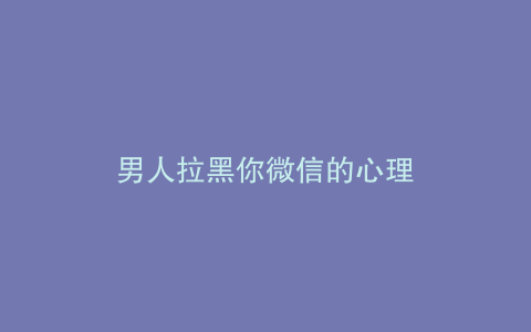 男人拉黑你微信的心理