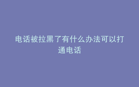 电话被拉黑了有什么办法可以打通电话