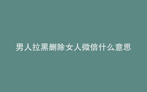 男人拉黑删除女人微信什么意思