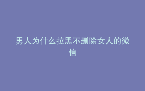 男人为什么拉黑不删除女人的微信