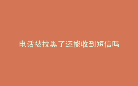 电话被拉黑了还能收到短信吗