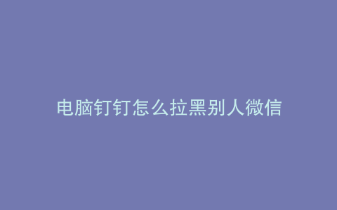 电脑钉钉怎么拉黑别人微信