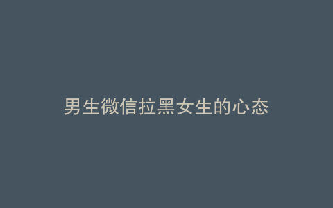 男生微信拉黑女生的心态