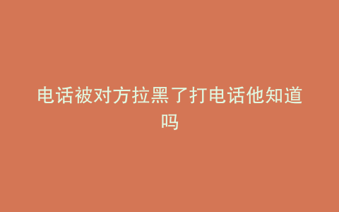 电话被对方拉黑了打电话他知道吗