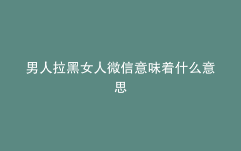 男人拉黑女人微信意味着什么意思