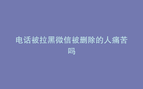 电话被拉黑微信被删除的人痛苦吗