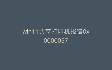 win11共享打印机报错0x0000057