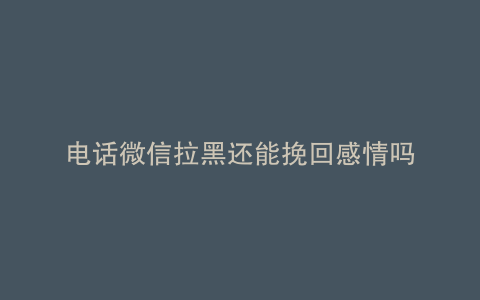 电话微信拉黑还能挽回感情吗