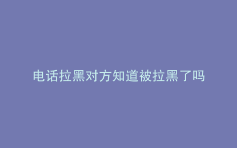 电话拉黑对方知道被拉黑了吗