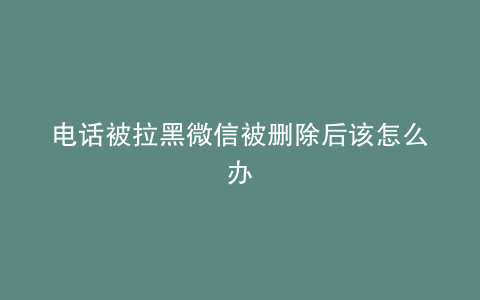 电话被拉黑微信被删除后该怎么办