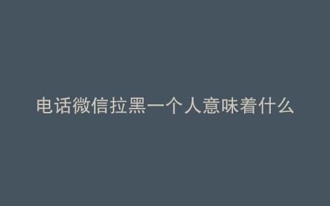 电话微信拉黑一个人意味着什么