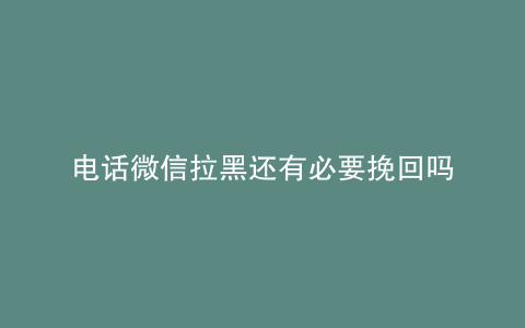 电话微信拉黑还有必要挽回吗