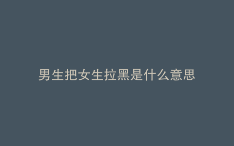 男生把女生拉黑是什么意思