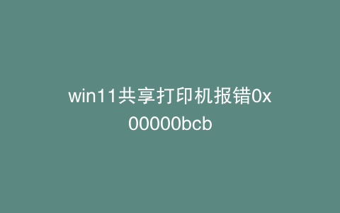 win11共享打印机报错0x00000bcb