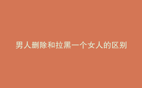 男人删除和拉黑一个女人的区别