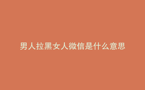 男人拉黑女人微信是什么意思