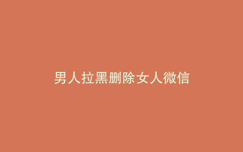 男人拉黑删除女人微信