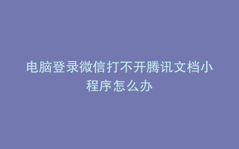 电脑登录微信打不开腾讯文档小程序怎么办
