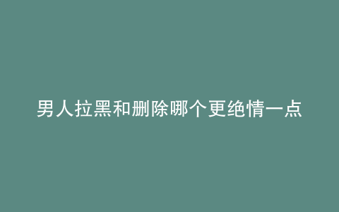 男人拉黑和删除哪个更绝情一点