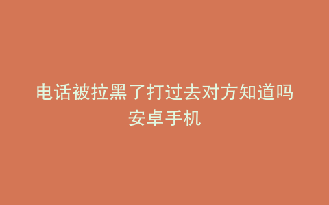 电话被拉黑了打过去对方知道吗安卓手机