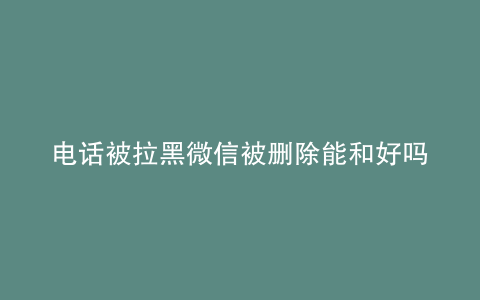 电话被拉黑微信被删除能和好吗