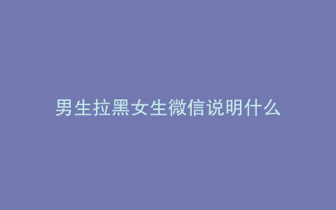 男生拉黑女生微信说明什么