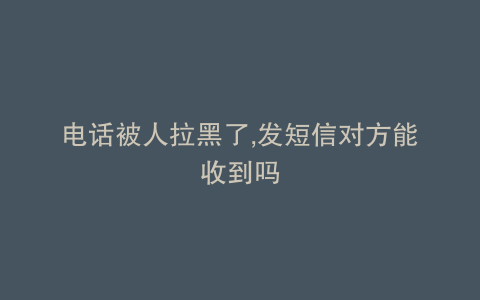 电话被人拉黑了,发短信对方能收到吗