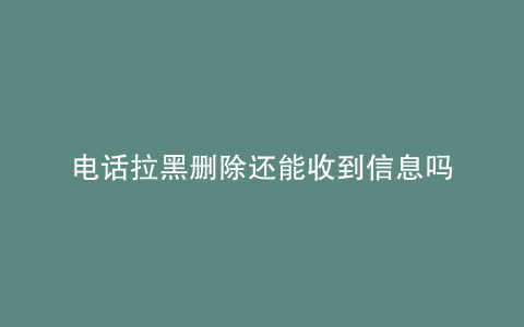 电话拉黑删除还能收到信息吗