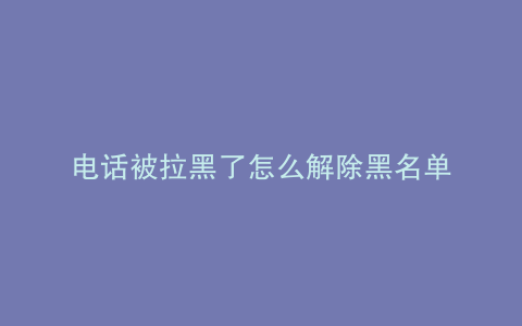 电话被拉黑了怎么解除黑名单