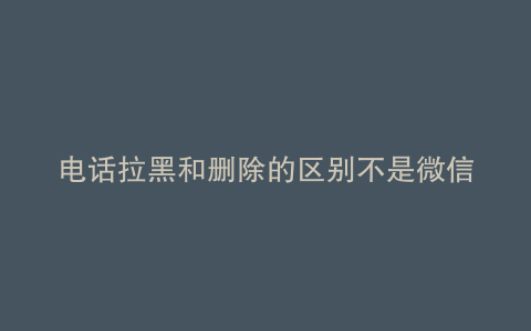 电话拉黑和删除的区别不是微信