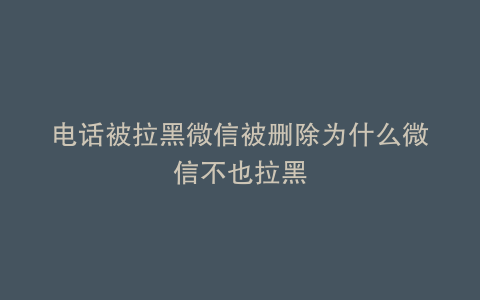 电话被拉黑微信被删除为什么微信不也拉黑