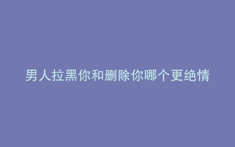男人拉黑你和删除你哪个更绝情